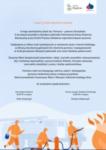 4 maja obchodzimy dzień św. Floriana – patrona Strażaków. Z tej okazji wszystkim członkom jednostki Ochotniczej Straży Pożarnej kierowanej przez Druha Prezesa składamy najserdeczniejsze życzenia. Dziękujemy za Wasz trud i poświęcenie w ratowaniu życia i mienia ludzkiego, za Waszą nieustanną gotowość do niesienia pomocy i zaangażowanie w funkcjonowanie Waszych jednostek oraz życie lokalnej społeczności. Życzymy Wam bezpiecznych powrotów z akcji, a przede wszystkim niewyczerpanej siły i mnóstwa wytrwałości, wyrozumiałości bliskich, licznych sukcesów oraz wiele satysfakcji z pracy i służby społeczeństwu. Pomimo stale wzrastającego zakresu zadań i obowiązków życzymy niezłomnej wiary w lepszą przyszłość. Niech pomyślność towarzyszy Wam u Waszym rodzinom każdego dnia. Ze strażackim pozdrowieniem Komendant Gminny ZOSP RP w Rząśni Piotr Krawczyk Prezes Zarządu Oddziału Gminnego ZOSP RP w Rząśni Tomasz Stolarczyk